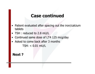 Case continued

• Patient evaluated after spacing out the iron/calcium
  tablets
• TSH : reduced to 2.8 mU/L
• Continued same dose of LT4 125 mcg/day
• Asked to come back after 3 months
        TSH: < 0.01 mU/L


Next ?
 