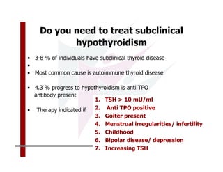 Do you need to treat subclinical
           hypothyroidism
• 3-8 % of individuals have subclinical thyroid disease
•
• Most common cause is autoimmune thyroid disease

• 4.3 % progress to hypothyroidism is anti TPO
  antibody present
                         1. TSH > 10 mU/ml
• Therapy indicated if   2. Anti TPO positive
                         3. Goiter present
                         4. Menstrual irregularities/ infertility
                         5. Childhood
                         6. Bipolar disease/ depression
                         7. Increasing TSH
 