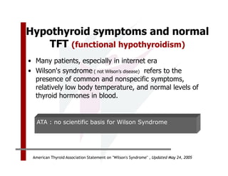 Hypothyroid symptoms and normal
    TFT (functional hypothyroidism)
• Many patients, especially in internet era
• Wilson's syndrome ( not Wilson’s disease) refers to the
  presence of common and nonspecific symptoms,
  relatively low body temperature, and normal levels of
  thyroid hormones in blood.


   ATA : no scientific basis for Wilson Syndrome




 American Thyroid Association Statement on "Wilson's Syndrome" , Updated May 24, 2005
 