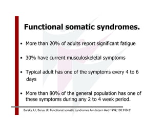 Functional somatic syndromes.

• More than 20% of adults report significant fatigue

• 30% have current musculoskeletal symptoms

• Typical adult has one of the symptoms every 4 to 6
  days

• More than 80% of the general population has one of
  these symptoms during any 2 to 4 week period.

 Barsky AJ, Borus JF. Functional somatic syndromes Ann Intern Med 1999;130:910-21
 