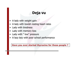 Deja vu

•   A lady with weight gain
•   A lady with lowish resting heart rates
•   Lady with tiredness
•   Lady with memory loss
•   Lady with “ low” pressure
•   A lazy boy with poor school performance


    Have you ever started thyroxine for these people ?
 