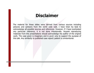 Disclaimer
The material for these slides were derived from various sources including
pictures and cartoons from the world wide web. I have tried my best to
acknowledge all possible sources and references. However, if I have overlooked
any particular reference, it is not done intentionally. Anyone reproducing
materials from this presentations should acknowledge the author of the original
work. The case given is imaginary and is given only to support the purpose of
this talk. Any similarity to published case report/ patient is unintentional.
 