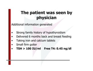 The patient was seen by
              physician
Additional information generated

•   Strong family history of hypothyroidism
•   Delivered 6 months back and breast feeding
•   Taking iron and calcium tablets
•   Small firm goiter
•   TSH > 100 IU/ml Free T4: 0.45 ng/dl
 