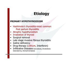 Etiology
PRIMARY HYPOTHYROIDISM

• Hashimoto’s thyroiditis-most common
     Post partum thyroiditis
• Atrophic hypothyroidism
• Irradiation of thyroid
• Surgical removal
• Late stage invasive fibrous thyroiditis
• Iodine deficiency
• Drug therapy (Lithium, Interferon)
• Infiltrative Diseases:Sarcoidosis, Amyloidosis
   Scleroderma, Hemochromatosis
 