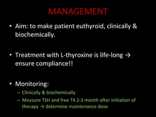 MANAGEMENT Aim: to make patient euthyroid, clinically & biochemically. Treatment with L-thyroxine is life-long -> ensure compliance!! Monitoring: Clinically & biochemically Measure TSH and free T4 2-3 month after initiation of therapy -> determine maintenance dose 