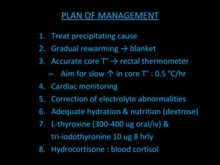 PLAN OF MANAGEMENT Treat precipitating cause Gradual rewarming -> blanket Accurate core T° -> rectal thermometer Aim for slow  ↑ in core T° : 0.5 °C/hr Cardiac monitoring Correction of electrolyte abnormalities Adequate hydration & nutrition (dextrose) L-thyroxine (300-400 ug oral/iv) &  tri-iodothyronine 10 ug 8 hrly 8.  Hydrocortisone : blood cortisol 