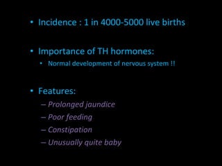 Incidence : 1 in 4000-5000 live births Importance of TH hormones: Normal development of nervous system !! Features:  Prolonged jaundice Poor feeding Constipation Unusually quite baby 