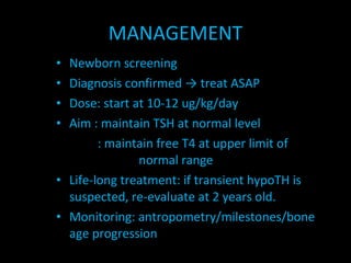 MANAGEMENT Newborn screening Diagnosis confirmed -> treat ASAP  Dose: start at 10-12 ug/kg/day Aim : maintain TSH at normal level   : maintain free T4 at upper limit of        normal range Life-long treatment: if transient hypoTH is suspected, re-evaluate at 2 years old. Monitoring: antropometry/milestones/bone age progression 