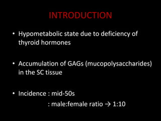 INTRODUCTION Hypometabolic state due to deficiency of thyroid hormones  Accumulation of GAGs (mucopolysaccharides) in the SC tissue Incidence : mid-50s   : male:female ratio -> 1:10 