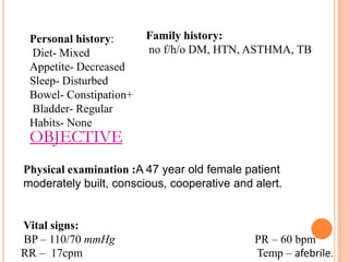 Personal history:
Diet- Mixed
Appetite- Decreased
Sleep- Disturbed
Bowel- Constipation+
Bladder- Regular
Habits- None

Family history:
no f/h/o DM, HTN, ASTHMA, TB

OBJECTIVE

Physical examination :A 47 year old female patient
moderately built, conscious, cooperative and alert.

Vital signs:
BP – 110/70 mmHg
RR – 17cpm

PR – 60 bpm
Temp – afebrile.

 
