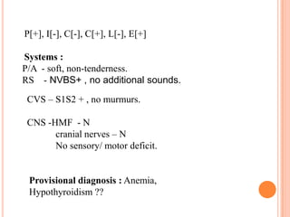P[+], I[-], C[-], C[+], L[-], E[+]
Systems :
P/A - soft, non-tenderness.
RS - NVBS+ , no additional sounds.
CVS – S1S2 + , no murmurs.

CNS -HMF - N
cranial nerves – N
No sensory/ motor deficit.

Provisional diagnosis : Anemia,
Hypothyroidism ??

 