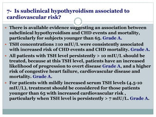 7- Is subclinical hypothyroidism associated to 
cardiovascular risk? 
 There is available evidence suggesting an association between 
subclinical hypothyroidism and CHD events and mortality, 
particularly for subjects younger than 65. Grade A. 
 TSH concentrations ≥10 mIU/L were consistently associated 
with increased risk of CHD events and CHD mortality. Grade A. 
 All patients with TSH level persistently > 10 mIU/L should be 
treated, because at this TSH level, patients have an increased 
likelihood of progression to overt disease Grade A, and a higher 
risk of congestive heart failure, cardiovascular disease and 
mortality. Grade A. 
 For patients with mildly increased serum TSH levels (4.5-10 
mIU/L), treatment should be considered for those patients 
younger than 65 with increased cardiovascular risk , 
particularly when TSH level is persistently > 7 mIU/L. Grade A. 
 