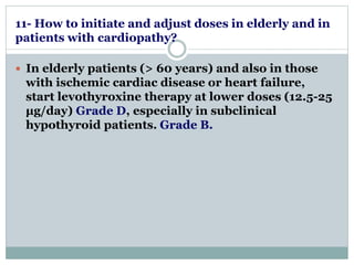 11- How to initiate and adjust doses in elderly and in 
patients with cardiopathy? 
 In elderly patients (> 60 years) and also in those 
with ischemic cardiac disease or heart failure, 
start levothyroxine therapy at lower doses (12.5-25 
μg/day) Grade D, especially in subclinical 
hypothyroid patients. Grade B. 
 