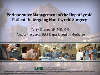 Perioperative Management of the Hypothyroid 
Patient Undergoing Non-thyroid Surgery 
Terry Shaneyfelt, MD, MPH 
Assoc. Professor, UAB Department of Medicine 
The information contained in these slides is for educational purposes only and not meant to guide clinical care. Please refer to 
package inserts and guidelines for prescribing information. 
 