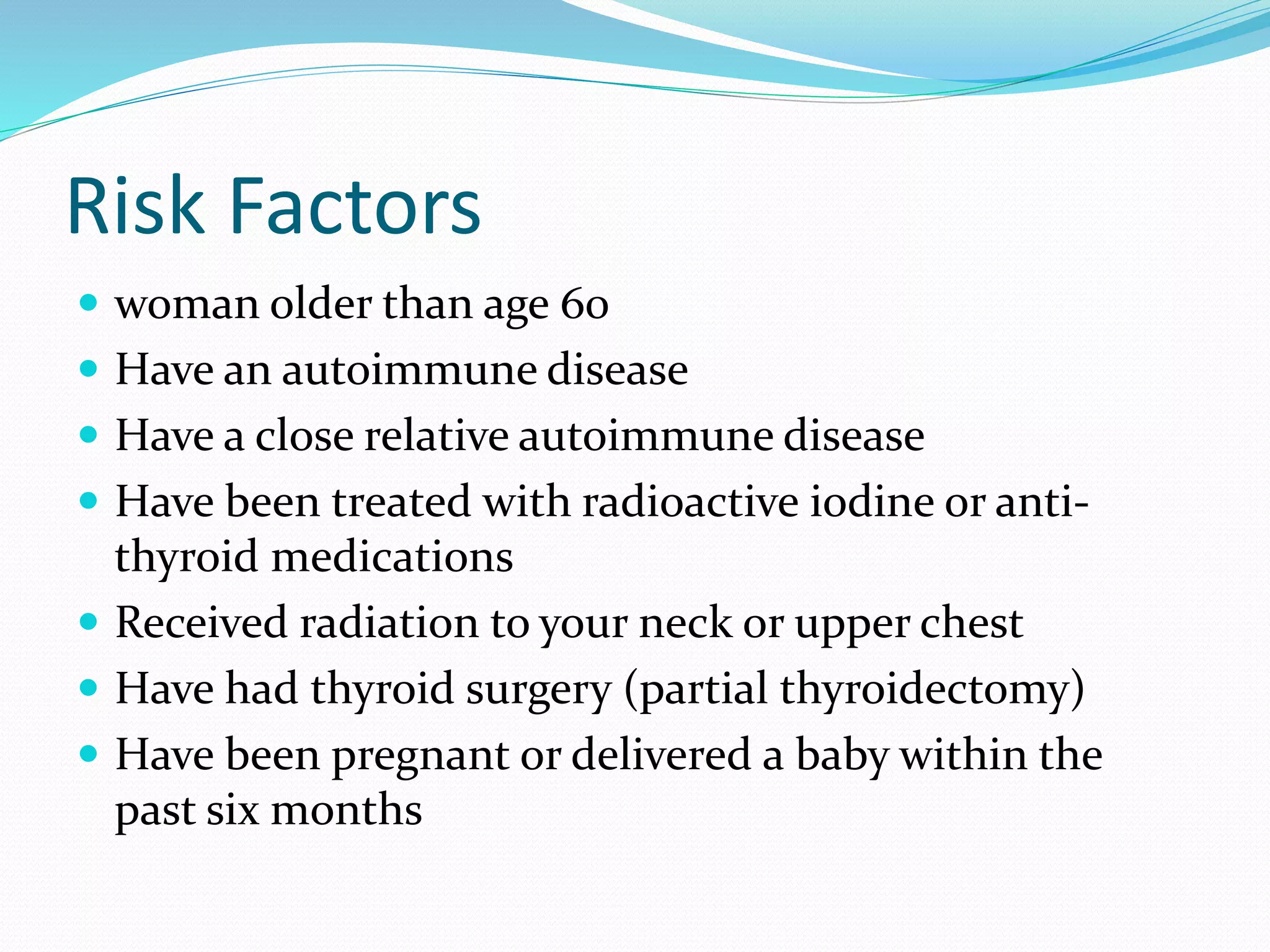 Risk Factors
 woman older than age 60
 Have an autoimmune disease
 Have a close relative autoimmune disease
 Have been treated with radioactive iodine or anti-
thyroid medications
 Received radiation to your neck or upper chest
 Have had thyroid surgery (partial thyroidectomy)
 Have been pregnant or delivered a baby within the
past six months
 