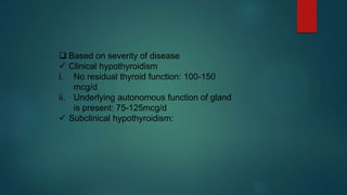 Based on severity of disease
 Clinical hypothyroidism
i. No residual thyroid function: 100-150
mcg/d
ii. Underlying autonomous function of gland
is present: 75-125mcg/d
 Subclinical hypothyroidism:
 