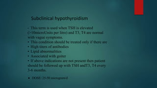 • This term is used when TSH is elevated
(>10microUnits per litre) and T3, T4 are normal
with vague symptoms.
• This condition should be treated only if there are
• High titers of antibodies
• Lipid abnormalities
• Associated with goiter
• If above indications are not present then patient
should be followed up with TSH andT3, T4 every
3-6 months.
 DOSE: 25-50 microgram/d
Subclinical hypothyroidism
 