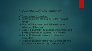 • DOSE ADUSTMENT AND FOLLOW-UP
 Primary hypothyroidism:
 GOAL-maintain plasma TSH within normal
range
 Plasma TSH is measured 6-8 weeks after
initiation of therapy
 Dose is adjusted in 12-25 mcg increments at 6-
8 week intervals till plasma TSH is normal
 Annual TSH measurement is adequate
thereafter
 Overcorrection of TSH levels will increase the
risk of atrial fibrillation and osteoporosis
 
