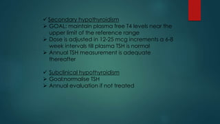  Secondary hypothyroidism
 GOAL: maintain plasma free T4 levels near the
upper limit of the reference range
 Dose is adjusted in 12-25 mcg increments a 6-8
week intervals till plasma TSH is normal
 Annual TSH measurement is adequate
thereafter
 Subclinical hypothyroidism
 Goal:normalise TSH
 Annual evaluation if not treated
 