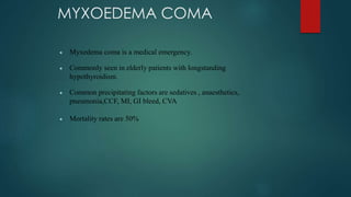 MYXOEDEMA COMA
 Myxedema coma is a medical emergency.
 Commonly seen in elderly patients with longstanding
hypothyroidism.
 Common precipitating factors are sedatives , anaesthetics,
pneumonia,CCF, MI, GI bleed, CVA
 Mortality rates are 50%
 