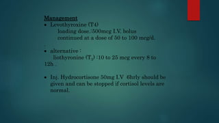 Management
 Levothyroxine (T4)
loading dose.:500mcg I.V. bolus
continued at a dose of 50 to 100 mcg/d.
.
 alternative :
liothyronine (T3) :10 to 25 mcg every 8 to
12h .
 Inj. Hydrocortisone 50mg I.V 6hrly should be
given and can be stopped if cortisol levels are
normal.
 