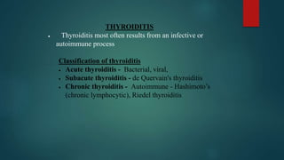 THYROIDITIS
 Thyroiditis most often results from an infective or
autoimmune process
Classification of thyroiditis
 Acute thyroiditis - Bacterial, viral,
 Subacute thyroiditis - de Quervain's thyroiditis
 Chronic thyroiditis - Autoimmune - Hashimoto’s
(chronic lymphocytic), Riedel thyroiditis
 