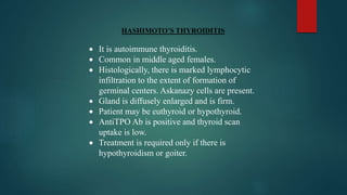 HASHIMOTO’S THYROIDITIS
 It is autoimmune thyroiditis.
 Common in middle aged females.
 Histologically, there is marked lymphocytic
infiltration to the extent of formation of
germinal centers. Askanazy cells are present.
 Gland is diffusely enlarged and is firm.
 Patient may be euthyroid or hypothyroid.
 AntiTPO Ab is positive and thyroid scan
uptake is low.
 Treatment is required only if there is
hypothyroidism or goiter.
 