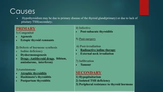 Causes
PRIMARY
1) Congenital
 Agenesis
 Ectopic thyroid remnants
2) Defects of hormone synthesis
 Iodine deficiency
 Dyshormonogenesis
 Drugs -Antithyroid drugs, lithium,
amiodarone, interferon)
3)Autoimmune
 Atrophic thyroiditis
 Hashimoto's thyroiditis
 Postpartum thyroiditis
4) Infective
 Post-subacute thyroiditis
5) Post-surgery
6) Post-irradiation
 Radioactive iodine therapy
 External neck irradiation
7) Infiltration
 Tumour
SECONDARY
1) Hypopituitarism
2) Isolated TSH deficiency
3) Peripheral resistance to thyroid hormone
 Hypothyroidism may be due to primary disease of the thyroid gland(primary) or due to lack of
pituitary TSH(secondary)
 