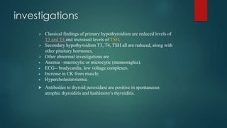 investigations
 Classical findings of primary hypothyroidism are reduced levels of
T3 and T4 and increased levels of TSH.
 Secondary hypothyroidism T3, T4, TSH all are reduced, along with
other pituitary hormones.
 Other abnormal investigations are
 Anemia –macrocytic or microcytic (mennoraghia).
 ECG-- bradycardia, low voltage complexes.
 Increase in CK from muscle.
 Hypercholesterolemia.
 Antibodies to thyroid peroxidase are positive in spontaneous
atrophic thyroiditis and hashimoto’s thyroiditis.
 