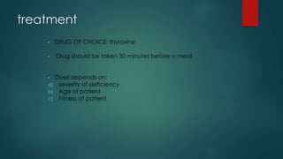 treatment
• DRUG OF CHOICE: thyroxine
• Drug should be taken 30 minutes before a meal
• Dose depends on:
a) severity of deficiency
b) Age of patient
c) Fitness of patient
 