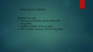 • INITIATION OF THERAPY:
 Based on age
 Young and middle aged adults:100
mcg daily
 Healthy elderly: 50 mcg daily
 With cardiac disease: 25-50 mcg daily
 