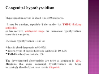 Congenital hypothyroidism
Hypothyroidism occurs in about 1 in 4000 newborns.
It may be transient, especially if the mother has TSH-R blocking
antibodies
or has received antithyroid drugs, but permanent hypothyroidism
occurs in the majority.
Neonatal hypothyroidism is due to:
 thyroid gland dysgenesis in 80–85%
 inborn errors of thyroid hormone synthesis in 10–15%
 TSH-R antibody-mediated in 5%
The developmental abnormalities are twice as common in girls.
Mutations that cause congenital hypothyroidism are being
increasingly identified, but most remain idiopathic
 