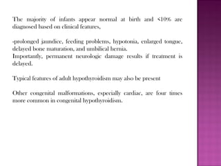 The majority of infants appear normal at birth and <10% are
diagnosed based on clinical features,
-prolonged jaundice, feeding problems, hypotonia, enlarged tongue,
delayed bone maturation, and umbilical hernia.
Importantly, permanent neurologic damage results if treatment is
delayed.
Typical features of adult hypothyroidism may also be present
Other congenital malformations, especially cardiac, are four times
more common in congenital hypothyroidism.
 