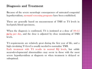 Diagnosis and Treatment
Because of the severe neurologic consequences of untreated congenital
hypothyroidism, neonatal screening programs have been established.
These are generally based on measurement of TSH or T4 levels in
heel-prick blood specimens.
When the diagnosis is confirmed, T4 is instituted at a dose of 10–15
g/kg per dayμ , and the dose is adjusted by close monitoring of TSH
levels.
T4 requirements are relatively great during the first year of life, and a
high circulating T4 level is usually needed to normalize TSH.
Early treatment with T4 results in normal IQ levels, but subtle
neurodevelopmental abnormalities may occur in those with the most
severe hypothyroidism at diagnosis or when treatment is delayed or
suboptimal.
 
