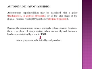 AUTOIMMUNE HYPOTHYROIDISM
Autoimmune hypothyroidism may be associated with a goiter
(Hashimoto’s, or goitrous thyroiditis) or, at the later stages of the
disease, minimal residual thyroid tissue (atrophic thyroiditis).
Because the autoimmune process gradually reduces thyroid function,
there is a phase of compensation when normal thyroid hormone
levels are maintained by a rise in TSH.
minor symptoms, subclinical hypothyroidism.
 