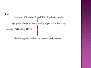Later,
unbound T4 levels fall and TSH levels rise further
symptoms become more readily apparent at this stage
(usually TSH >10 mIU/L)
-clinical hypothyroidism or overt hypothyroidism.
 