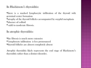 In Hashimoto’s thyroiditis:
there is a marked lymphocytic infiltration of the thyroid with
germinal center formation
atrophy of the thyroid follicles accompanied by oxyphil metaplasia
absence of colloid
 mild to moderate fibrosis.
In atrophic thyroiditis:
the fibrosis is much more extensive
 lymphocyte infiltration is less pronounced
thyroid follicles are almost completely absent
Atrophic thyroiditis likely represents the end stage of Hashimoto’s
thyroiditis rather than a distinct disorder.
 
