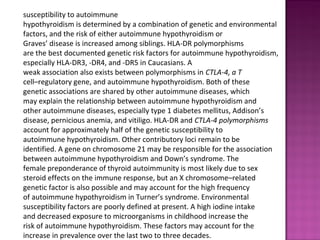 susceptibility to autoimmune
hypothyroidism is determined by a combination of genetic and environmental
factors, and the risk of either autoimmune hypothyroidism or
Graves’ disease is increased among siblings. HLA-DR polymorphisms
are the best documented genetic risk factors for autoimmune hypothyroidism,
especially HLA-DR3, -DR4, and -DR5 in Caucasians. A
weak association also exists between polymorphisms in CTLA-4, a T
cell–regulatory gene, and autoimmune hypothyroidism. Both of these
genetic associations are shared by other autoimmune diseases, which
may explain the relationship between autoimmune hypothyroidism and
other autoimmune diseases, especially type 1 diabetes mellitus, Addison’s
disease, pernicious anemia, and vitiligo. HLA-DR and CTLA-4 polymorphisms
account for approximately half of the genetic susceptibility to
autoimmune hypothyroidism. Other contributory loci remain to be
identified. A gene on chromosome 21 may be responsible for the association
between autoimmune hypothyroidism and Down’s syndrome. The
female preponderance of thyroid autoimmunity is most likely due to sex
steroid effects on the immune response, but an X chromosome–related
genetic factor is also possible and may account for the high frequency
of autoimmune hypothyroidism in Turner’s syndrome. Environmental
susceptibility factors are poorly defined at present. A high iodine intake
and decreased exposure to microorganisms in childhood increase the
risk of autoimmune hypothyroidism. These factors may account for the
increase in prevalence over the last two to three decades.
 