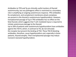 Antibodies to TPO and Tg are clinically useful markers of thyroid
autoimmunity, but any pathogenic effect is restricted to a secondary
role in amplifying an ongoing autoimmune response. TPO antibodies
fix complement, and complement membrane-attack complexes
are present in the thyroid in autoimmune hypothyroidism. However,
transplacental passage of Tg or TPO antibodies has no effect on the
fetal thyroid, which suggests that T cell–mediated injury is required to
initiate autoimmune damage to the thyroid.
Up to 20% of patients with autoimmune hypothyroidism have antibodies
against the TSH-R, which, in contrast to TSI, do not stimulate
the receptor but prevent the binding of TSH. These TSH-R-blocking
antibodies, therefore, cause hypothyroidism and, especially in Asian
patients, thyroid atrophy. Their transplacental passage may induce
transient neonatal hypothyroidism.
 