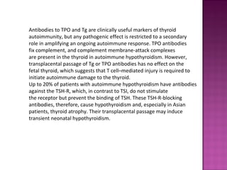 Antibodies to TPO and Tg are clinically useful markers of thyroid
autoimmunity, but any pathogenic effect is restricted to a secondary
role in amplifying an ongoing autoimmune response. TPO antibodies
fix complement, and complement membrane-attack complexes
are present in the thyroid in autoimmune hypothyroidism. However,
transplacental passage of Tg or TPO antibodies has no effect on the
fetal thyroid, which suggests that T cell–mediated injury is required to
initiate autoimmune damage to the thyroid.
Up to 20% of patients with autoimmune hypothyroidism have antibodies
against the TSH-R, which, in contrast to TSI, do not stimulate
the receptor but prevent the binding of TSH. These TSH-R-blocking
antibodies, therefore, cause hypothyroidism and, especially in Asian
patients, thyroid atrophy. Their transplacental passage may induce
transient neonatal hypothyroidism.
 