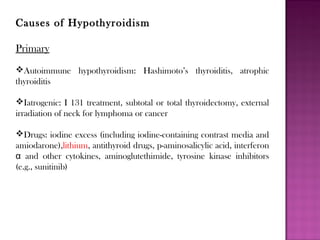 Causes of Hypothyroidism
Primary
Autoimmune hypothyroidism: Hashimoto’s thyroiditis, atrophic
thyroiditis
Iatrogenic: I 131 treatment, subtotal or total thyroidectomy, external
irradiation of neck for lymphoma or cancer
Drugs: iodine excess (including iodine-containing contrast media and
amiodarone),lithium, antithyroid drugs, p-aminosalicylic acid, interferon
α and other cytokines, aminoglutethimide, tyrosine kinase inhibitors
(e.g., sunitinib)
 