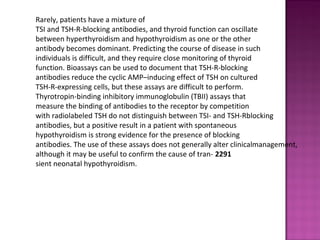 Rarely, patients have a mixture of
TSI and TSH-R-blocking antibodies, and thyroid function can oscillate
between hyperthyroidism and hypothyroidism as one or the other
antibody becomes dominant. Predicting the course of disease in such
individuals is difficult, and they require close monitoring of thyroid
function. Bioassays can be used to document that TSH-R-blocking
antibodies reduce the cyclic AMP–inducing effect of TSH on cultured
TSH-R-expressing cells, but these assays are difficult to perform.
Thyrotropin-binding inhibitory immunoglobulin (TBII) assays that
measure the binding of antibodies to the receptor by competition
with radiolabeled TSH do not distinguish between TSI- and TSH-Rblocking
antibodies, but a positive result in a patient with spontaneous
hypothyroidism is strong evidence for the presence of blocking
antibodies. The use of these assays does not generally alter clinicalmanagement,
although it may be useful to confirm the cause of tran- 2291
sient neonatal hypothyroidism.
 