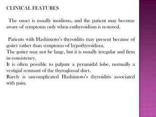 CLINICAL FEATURES
The onset is usually insidious, and the patient may become
aware of symptoms only when euthyroidism is restored.
Patients with Hashimoto’s thyroiditis may present because of
goiter rather than symptoms of hypothyroidism.
The goiter may not be large, but it is usually irregular and firm
in consistency.
It is often possible to palpate a pyramidal lobe, normally a
vestigial remnant of the thyroglossal duct.
Rarely is uncomplicated Hashimoto’s thyroiditis associated
with pain.
 