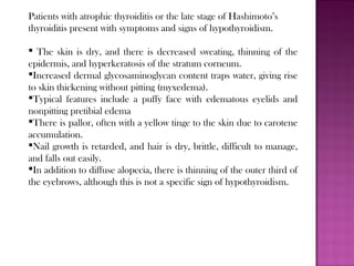 Patients with atrophic thyroiditis or the late stage of Hashimoto’s
thyroiditis present with symptoms and signs of hypothyroidism.
 The skin is dry, and there is decreased sweating, thinning of the
epidermis, and hyperkeratosis of the stratum corneum.
Increased dermal glycosaminoglycan content traps water, giving rise
to skin thickening without pitting (myxedema).
Typical features include a puffy face with edematous eyelids and
nonpitting pretibial edema
There is pallor, often with a yellow tinge to the skin due to carotene
accumulation.
Nail growth is retarded, and hair is dry, brittle, difficult to manage,
and falls out easily.
In addition to diffuse alopecia, there is thinning of the outer third of
the eyebrows, although this is not a specific sign of hypothyroidism.
 