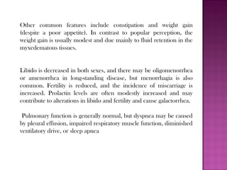 Other common features include constipation and weight gain
(despite a poor appetite). In contrast to popular perception, the
weight gain is usually modest and due mainly to fluid retention in the
myxedematous tissues.
Libido is decreased in both sexes, and there may be oligomenorrhea
or amenorrhea in long-standing disease, but menorrhagia is also
common. Fertility is reduced, and the incidence of miscarriage is
increased. Prolactin levels are often modestly increased and may
contribute to alterations in libido and fertility and cause galactorrhea.
Pulmonary function is generally normal, but dyspnea may be caused
by pleural effusion, impaired respiratory muscle function, diminished
ventilatory drive, or sleep apnea
 