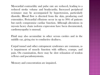 Myocardial contractility and pulse rate are reduced, leading to a
reduced stroke volume and bradycardia. Increased peripheral
resistance may be accompanied by hypertension, particularly
diastolic. Blood flow is diverted from the skin, producing cool
extremities. Pericardial effusions occur in up to 30% of patients
but rarely compromise cardiac function. Although alterations in
myosin heavy chain isoform expression have been documented,
cardiomyopathy is unusual.
Fluid may also accumulate in other serous cavities and in the
middle ear, giving rise to conductive deafness.
Carpal tunnel and other entrapment syndromes are common, as
is impairment of muscle function with stiffness, cramps, and
pain. On examination, there may be slow relaxation of tendon
reflexes and pseudomyotonia.
Memory and concentration are impaired.
 