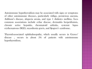Autoimmune hypothyroidism may be associated with signs or symptoms
of other autoimmune diseases, particularly vitiligo, pernicious anemia,
Addison’s disease, alopecia areata, and type 1 diabetes mellitus. Less
common associations include celiac disease, dermatitis herpetiformis,
chronic active hepatitis, rheumatoid arthritis, systemic lupus
erythematosus (SLE), myasthenia gravis, and Sjogren’s syndrome.
Thyroid-associated ophthalmopathy, which usually occurs in Graves’
disease , occurs in about 5% of patients with autoimmune
hypothyroidism.
 