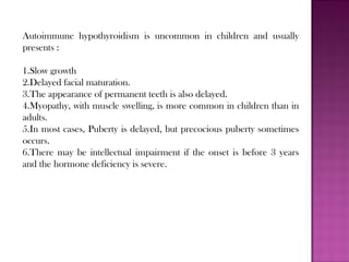 Autoimmune hypothyroidism is uncommon in children and usually
presents :
1.Slow growth
2.Delayed facial maturation.
3.The appearance of permanent teeth is also delayed.
4.Myopathy, with muscle swelling, is more common in children than in
adults.
5.In most cases, Puberty is delayed, but precocious puberty sometimes
occurs.
6.There may be intellectual impairment if the onset is before 3 years
and the hormone deficiency is severe.
 
