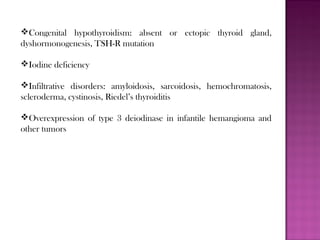 Congenital hypothyroidism: absent or ectopic thyroid gland,
dyshormonogenesis, TSH-R mutation
Iodine deficiency
Infiltrative disorders: amyloidosis, sarcoidosis, hemochromatosis,
scleroderma, cystinosis, Riedel’s thyroiditis
Overexpression of type 3 deiodinase in infantile hemangioma and
other tumors
 