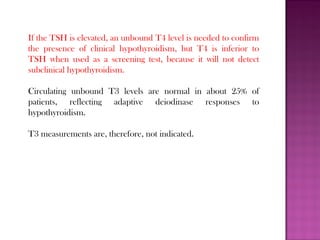 If the TSH is elevated, an unbound T4 level is needed to confirm
the presence of clinical hypothyroidism, but T4 is inferior to
TSH when used as a screening test, because it will not detect
subclinical hypothyroidism.
Circulating unbound T3 levels are normal in about 25% of
patients, reflecting adaptive deiodinase responses to
hypothyroidism.
T3 measurements are, therefore, not indicated.
 